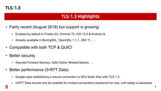9
TLS/1.3
• Fairly recent (August 2018) but support is growing:
• Enabled by default in Firefox 63, Chrome 70, iOS 12.2 & Android Q.
• Already available in BoringSSL, OpenSSL 1.1.1, JDK 11, …
• Compatible with both TCP & QUIC!
• Better security
• Assured Forward Secrecy, Safe Cipher Modes/Options, …
• Better performance (0-RTT Data)
• Google says establishing a secure connection is 40% faster than with TLS 1.2.
• 0-RTT Data should only be enabled for trusted connections (backend) for now, until safety is assessed.
TLS/1.3 Highlights
 