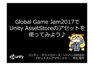 Global Game Jam2017で
Unity AssetStoreのアセットを
使ってみよう♪
＆ アセット⼤紹介 -
ユニティ・テクノロジーズ・ジャパン合同会社
アセットストアマネージャー 常名 隆司
 
