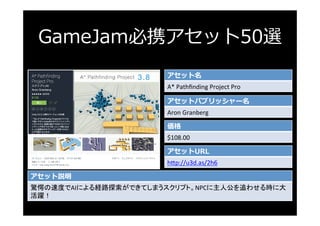 GameJam必携アセット50選
アセット名
A*	Pathﬁnding	Project	Pro	
アセットパブリッシャー名
Aron	Granberg	
価格
$108.00	
アセットURL
h3p://u3d.as/2h6	
アセット説明...