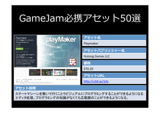 GameJam必携アセット50選
アセット名
Playmaker	
アセットパブリッシャー名
Hutong	Games	LLC	
価格
$70.20	
アセットURL
h3p://u3d.as/1Az	
アセット説明
ステートマシーンを繋いで行...