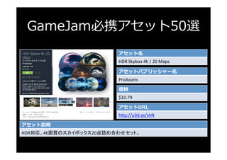 GameJam必携アセット50選
アセット名
HDR	Skybox	4k	|	20	Maps	
アセットパブリッシャー名
ProAssets	
価格
$10.79	
アセットURL
h3p://u3d.as/shN	
アセット説明
HDR対応、...