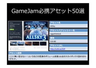 GameJam必携アセット50選
アセット名
AllSky	
アセットパブリッシャー名
rpgwhitelock	
価格
$10.80	
アセットURL
h3p://u3d.as/55P	
アセット説明
ここに無い空はない！というほどの怒涛のボ...