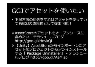 GGJでアセットを使いたい
•  下記⽅法の対処をすればアセットを使ってい
てもGGJの成果物として提出可能！
Ø AssetStoreのアセットをオープンソースに
含めたい - テラシュールブログ
http://goo.gl/HovkQl
Ø...