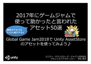 2017年にゲームジャムで
使って助かったと⾔われた
アセット50選
Global Game Jam2018で Unity AssetStore
のアセットを使ってみよう♪
ユニティ・テクノロジーズ・ジャパン合同会社
アセットストアマネージャー 常名 隆司
無料のアセットも	
たくさん紹介するよ	
 