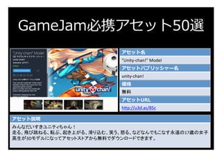GameJam必携アセット50選
アセット名
"Unity-chan!"	Model	
アセットパブリッシャー名
unity-chan!	
価格
無料	
アセットURL
h:p://u3d.as/85c	
アセット説明
みんなだいすきユニティちゃん！	
走る、飛び跳ねる、転ぶ、起き上がる、滑り込む、笑う、怒る、などなんでもこなす永遠の17歳の女子
高生が3Dモデルになってアセットストアから無料でダウンロードできます。	
	
 