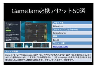 GameJam必携アセット50選
アセット名
QHierarchy	
アセットパブリッシャー名
Sergey	Smurov	
価格
$27.00	
アセットURL
h:p://u3d.as/bf9	
アセット説明
Hierarchyウィンドウに...