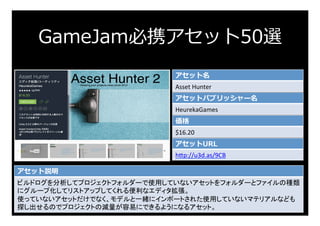 GameJam必携アセット50選
アセット名
Asset	Hunter	
アセットパブリッシャー名
HeurekaGames	
価格
$16.20	
アセットURL
h:p://u3d.as/9CB	
アセット説明
ビルドログを分析してプロジェ...