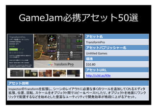 GameJam必携アセット50選
アセット名
TransformPro	
アセットパブリッシャー名
UnFtled	Games	
価格
$10.80	
アセットURL
h:p://u3d.as/K9e	
アセット説明
InspectorのTra...