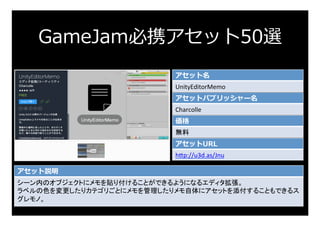 GameJam必携アセット50選
アセット名
UnityEditorMemo	
アセットパブリッシャー名
Charcolle	
価格
無料	
アセットURL
h:p://u3d.as/Jnu	
アセット説明
シーン内のオブジェクトにメモを貼り付けることができるようになるエディタ拡張。	
ラベルの色を変更したりカテゴリごとにメモを管理したりメモ自体にアセットを添付することもできるス
グレモノ。	
 