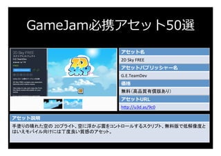 GameJam必携アセット50選
アセット名
2D	Sky	FREE	
アセットパブリッシャー名
G.E.TeamDev	
価格
無料（高品質有償版あり）	
アセットURL
h:p://u3d.as/9c0	
アセット説明
手塗りの晴れた空の 2Dプライト、空に浮かぶ雲をコントロールするスクリプト、無料版で低解像度と
はいえモバイル向けには丁度良い質感のアセット。	
 