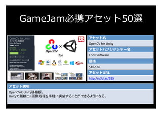 GameJam必携アセット50選
アセット名
OpenCV	for	Unity	
アセットパブリッシャー名
Enox	Sosware	
価格
$102.60	
アセットURL
h:p://u3d.as/915	
アセット説明
OpenCVのUn...