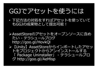GGJでアセットを使うには
•  下記⽅法の対処をすればアセットを使っていて
もGGJの成果物として提出可能！
Ø AssetStoreのアセットをオープンソースに含め
たい - テラシュールブログ
http://goo.gl/HovkQl
Ø...