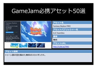 GameJam必携アセット50選
アセット名
Fantasy	Skybox	FREE	
アセットパブリッシャー名
G.E.TeamDev	
価格
無料	
アセットURL
h:p://u3d.as/7W1	
アセット説明
トゥーン調の空を集めた無料のスカイボックス。	
 
