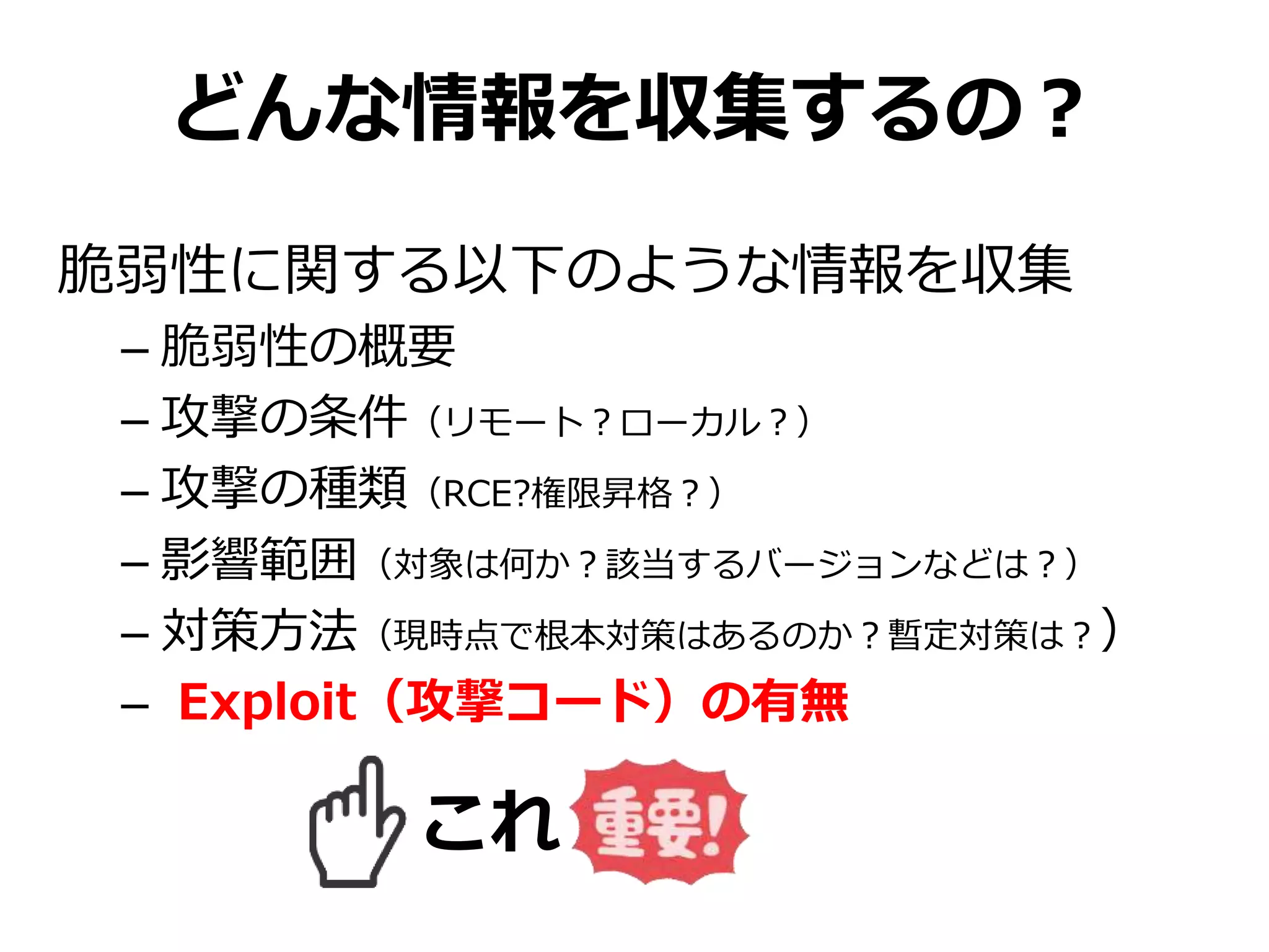 どんな情報を収集するの？
脆弱性に関する以下のような情報を収集
– 脆弱性の概要
– 攻撃の条件（リモート？ローカル？）
– 攻撃の種類（RCE?権限昇格？）
– 影響範囲（対象は何か？該当するバージョンなどは？）
– 対策方法（現時点で根本対策はあるのか？暫定対策は？）
– Exploit（攻撃コード）の有無
これ
 