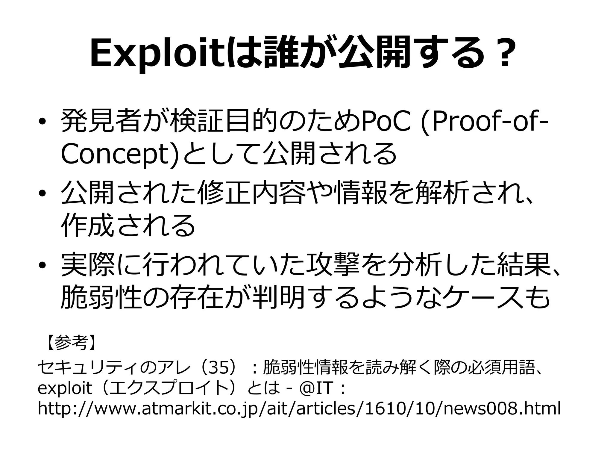 Exploitは誰が公開する？
• 発見者が検証目的のためPoC (Proof-of-
Concept)として公開される
• 公開された修正内容や情報を解析され、
作成される
• 実際に行われていた攻撃を分析した結果、
脆弱性の存在が判明するようなケースも
【参考】
セキュリティのアレ（35）：脆弱性情報を読み解く際の必須用語、
exploit（エクスプロイト）とは - ＠IT :
http://www.atmarkit.co.jp/ait/articles/1610/10/news008.html
 