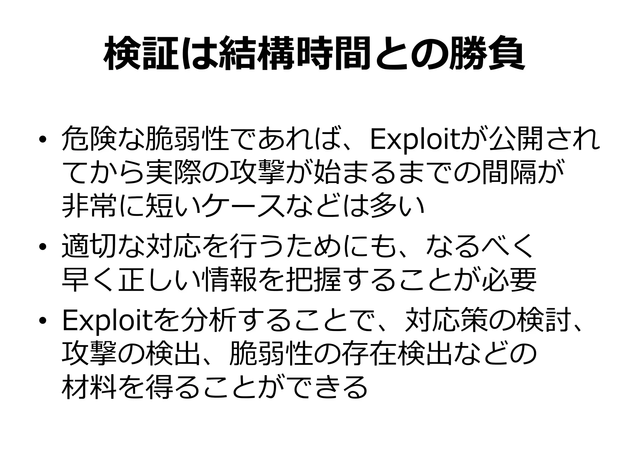 検証は結構時間との勝負
• 危険な脆弱性であれば、Exploitが公開され
てから実際の攻撃が始まるまでの間隔が
非常に短いケースなどは多い
• 適切な対応を行うためにも、なるべく
早く正しい情報を把握することが必要
• Exploitを分析することで、対応策の検討、
攻撃の検出、脆弱性の存在検出などの
材料を得ることができる
 