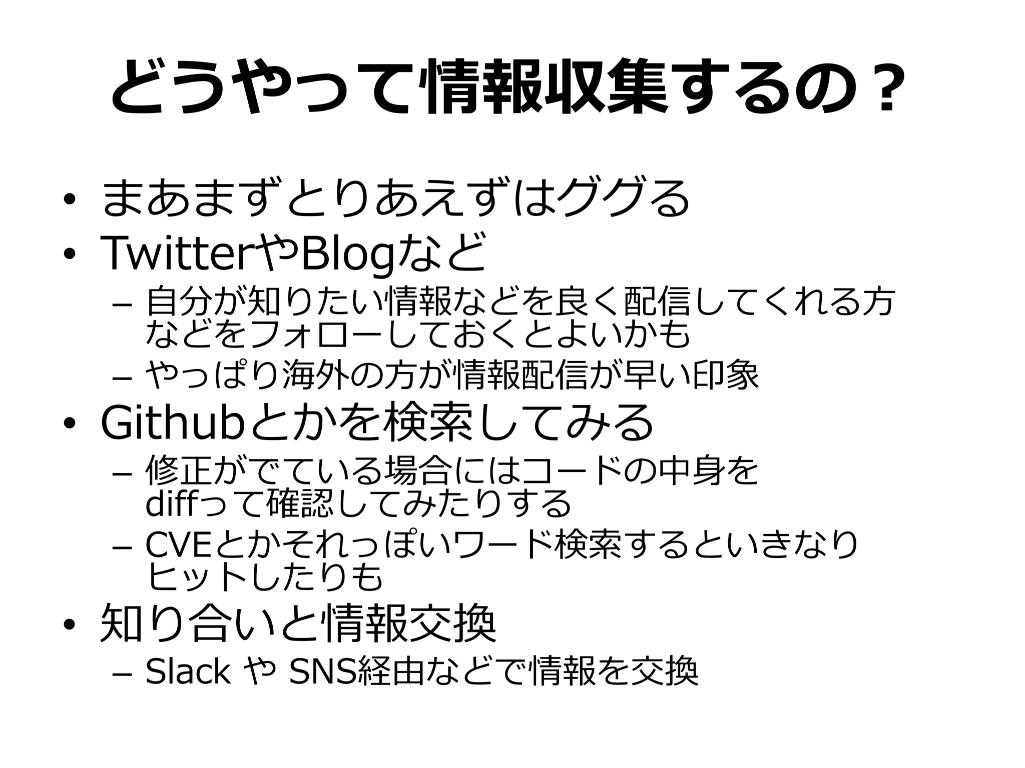 どうやって情報収集するの？
• まあまずとりあえずはググる
• TwitterやBlogなど
– 自分が知りたい情報などを良く配信してくれる方
などをフォローしておくとよいかも
– やっぱり海外の方が情報配信が早い印象
• Githubとかを検索してみる
– 修正がでている場合にはコードの中身を
diffって確認してみたりする
– CVEとかそれっぽいワード検索するといきなり
ヒットしたりも
• 知り合いと情報交換
– Slack や SNS経由などで情報を交換
 