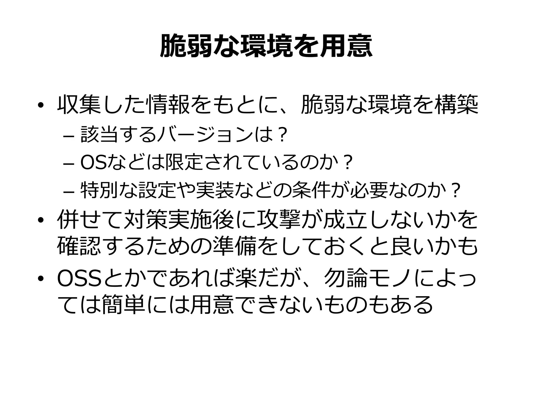 • 収集した情報をもとに、脆弱な環境を構築
– 該当するバージョンは？
– OSなどは限定されているのか？
– 特別な設定や実装などの条件が必要なのか？
• 併せて対策実施後に攻撃が成立しないかを
確認するための準備をしておくと良いかも
• OSSとかであれば楽だが、勿論モノによっ
ては簡単には用意できないものもある
脆弱な環境を用意
 
