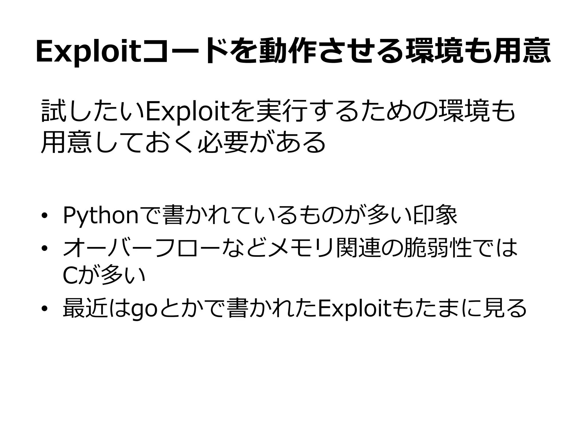 試したいExploitを実行するための環境も
用意しておく必要がある
• Pythonで書かれているものが多い印象
• オーバーフローなどメモリ関連の脆弱性では
Cが多い
• 最近はgoとかで書かれたExploitもたまに見る
Exploitコードを動作させる環境も用意
 