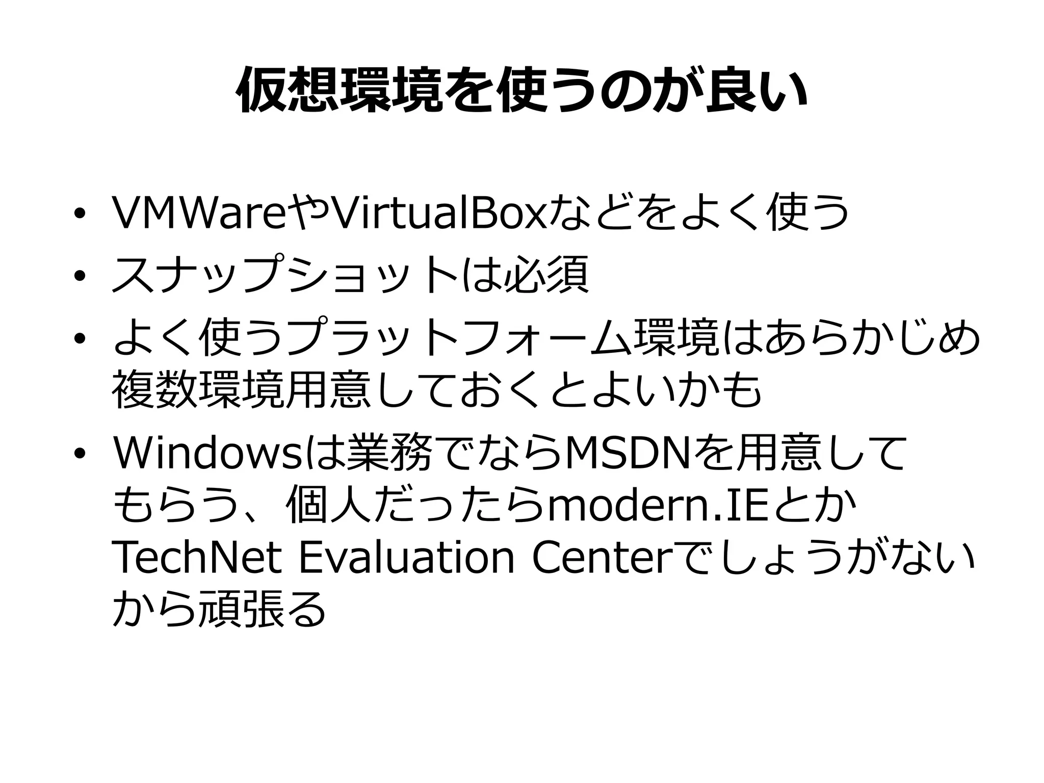 • VMWareやVirtualBoxなどをよく使う
• スナップショットは必須
• よく使うプラットフォーム環境はあらかじめ
複数環境用意しておくとよいかも
• Windowsは業務でならMSDNを用意して
もらう、個人だったらmodern.IEとか
TechNet Evaluation Centerでしょうがない
から頑張る
仮想環境を使うのが良い
 
