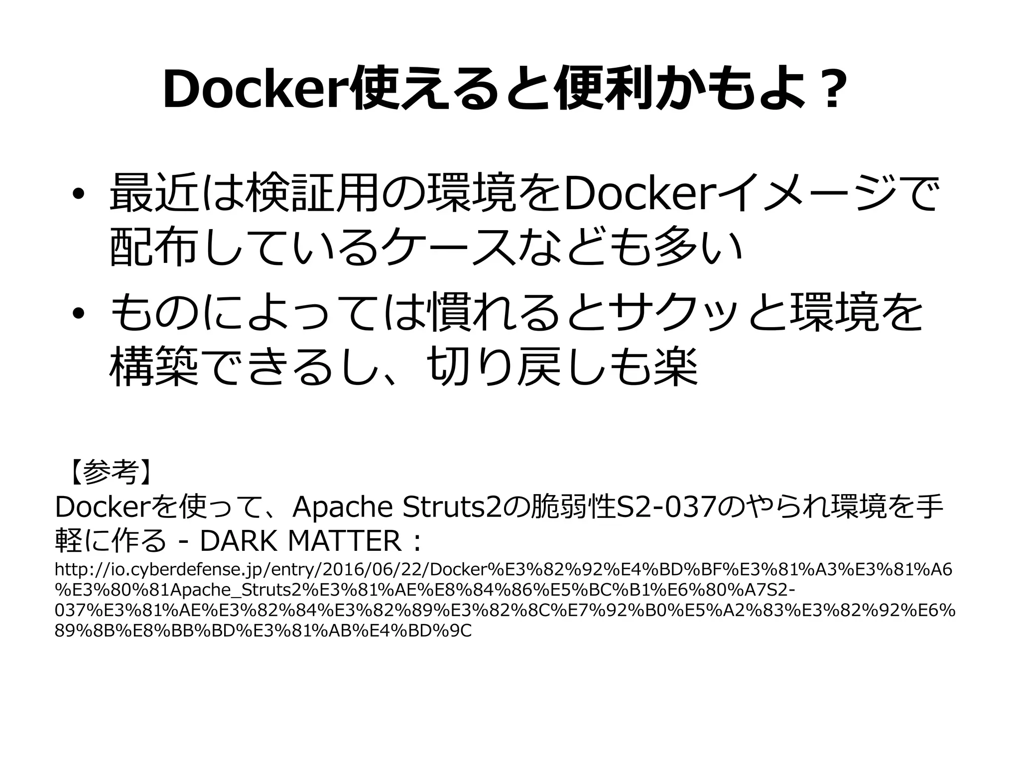 • 最近は検証用の環境をDockerイメージで
配布しているケースなども多い
• ものによっては慣れるとサクッと環境を
構築できるし、切り戻しも楽
Docker使えると便利かもよ？
【参考】
Dockerを使って、Apache Struts2の脆弱性S2-037のやられ環境を手
軽に作る - DARK MATTER :
http://io.cyberdefense.jp/entry/2016/06/22/Docker%E3%82%92%E4%BD%BF%E3%81%A3%E3%81%A6
%E3%80%81Apache_Struts2%E3%81%AE%E8%84%86%E5%BC%B1%E6%80%A7S2-
037%E3%81%AE%E3%82%84%E3%82%89%E3%82%8C%E7%92%B0%E5%A2%83%E3%82%92%E6%
89%8B%E8%BB%BD%E3%81%AB%E4%BD%9C
 