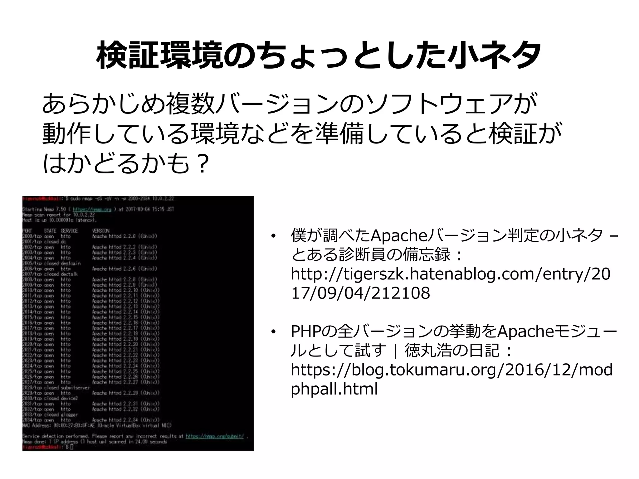 検証環境のちょっとした小ネタ
あらかじめ複数バージョンのソフトウェアが
動作している環境などを準備していると検証が
はかどるかも？
• 僕が調べたApacheバージョン判定の小ネタ –
とある診断員の備忘録 :
http://tigerszk.hatenablog.com/entry/20
17/09/04/212108
• PHPの全バージョンの挙動をApacheモジュー
ルとして試す | 徳丸浩の日記 :
https://blog.tokumaru.org/2016/12/mod
phpall.html
 
