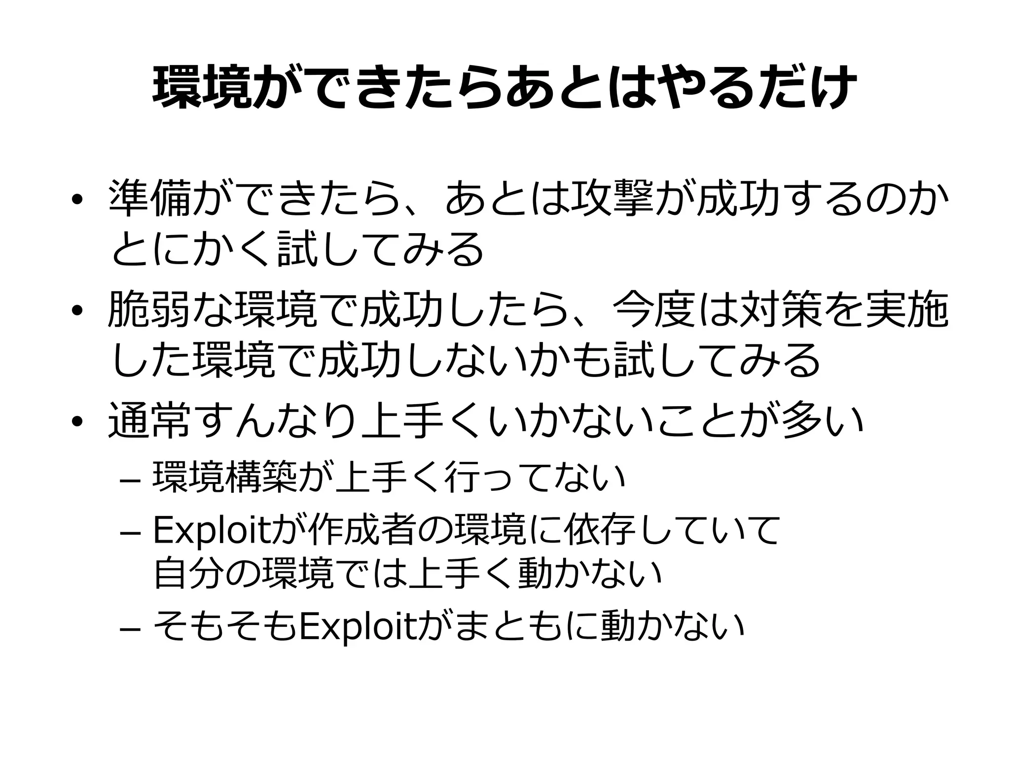 • 準備ができたら、あとは攻撃が成功するのか
とにかく試してみる
• 脆弱な環境で成功したら、今度は対策を実施
した環境で成功しないかも試してみる
• 通常すんなり上手くいかないことが多い
– 環境構築が上手く行ってない
– Exploitが作成者の環境に依存していて
自分の環境では上手く動かない
– そもそもExploitがまともに動かない
環境ができたらあとはやるだけ
 