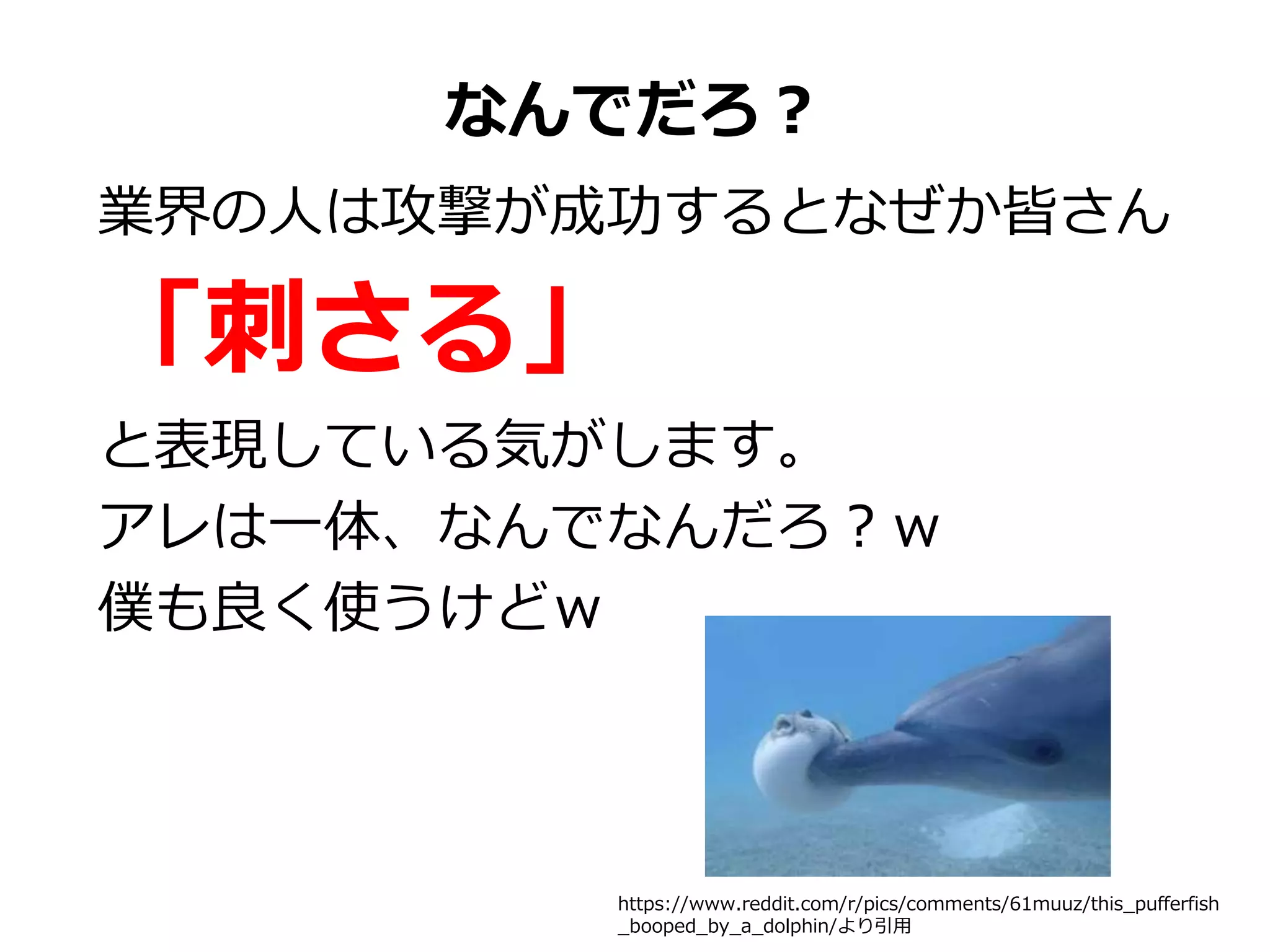 なんでだろ？
業界の人は攻撃が成功するとなぜか皆さん
「刺さる」
と表現している気がします。
アレは一体、なんでなんだろ？ｗ
僕も良く使うけどｗ
https://www.reddit.com/r/pics/comments/61muuz/this_pufferfish
_booped_by_a_dolphin/より引用
 