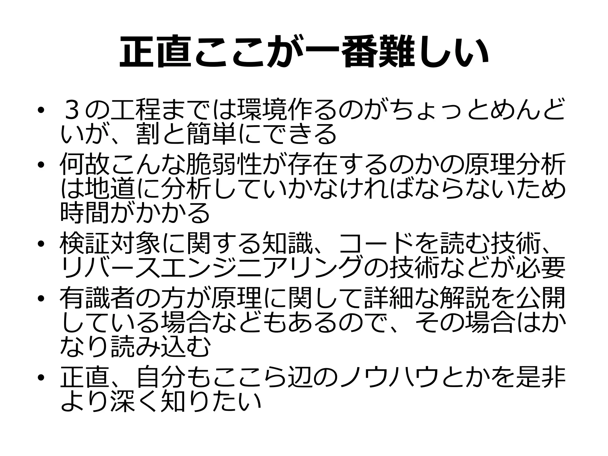 正直ここが一番難しい
• ３の工程までは環境作るのがちょっとめんど
いが、割と簡単にできる
• 何故こんな脆弱性が存在するのかの原理分析
は地道に分析していかなければならないため
時間がかかる
• 検証対象に関する知識、コードを読む技術、
リバースエンジニアリングの技術などが必要
• 有識者の方が原理に関して詳細な解説を公開
している場合などもあるので、その場合はか
なり読み込む
• 正直、自分もここら辺のノウハウとかを是非
より深く知りたい
 