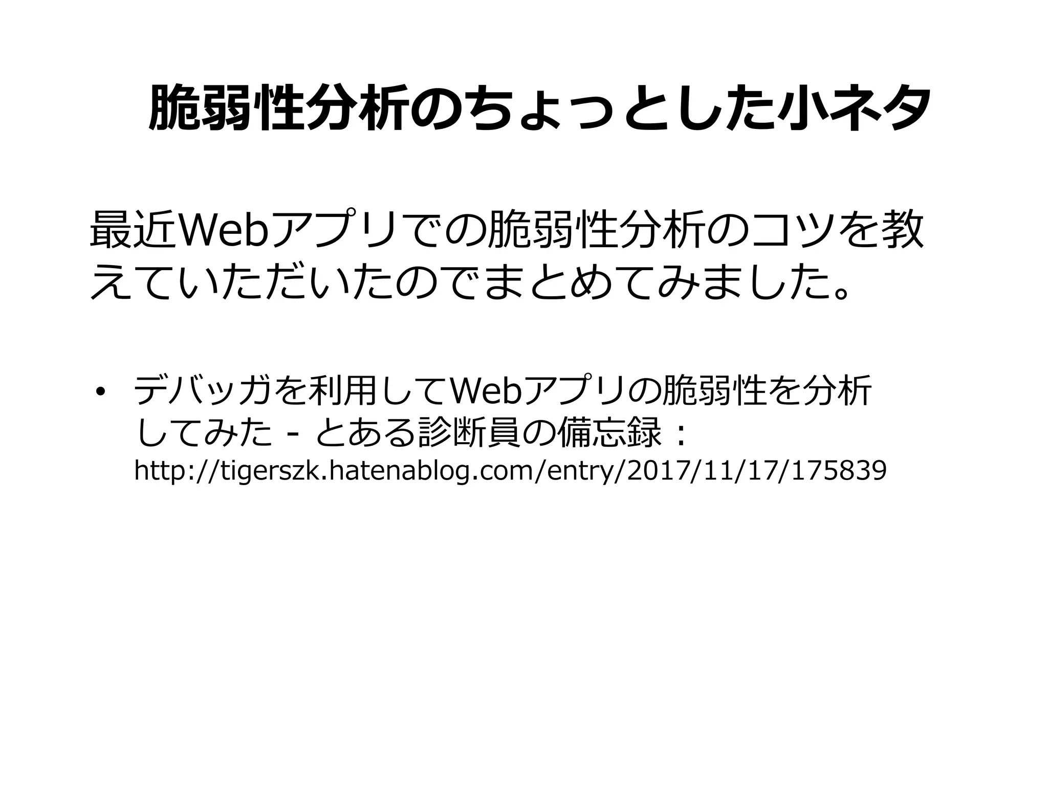 脆弱性分析のちょっとした小ネタ
• デバッガを利用してWebアプリの脆弱性を分析
してみた - とある診断員の備忘録 :
http://tigerszk.hatenablog.com/entry/2017/11/17/175839
最近Webアプリでの脆弱性分析のコツを教
えていただいたのでまとめてみました。
 