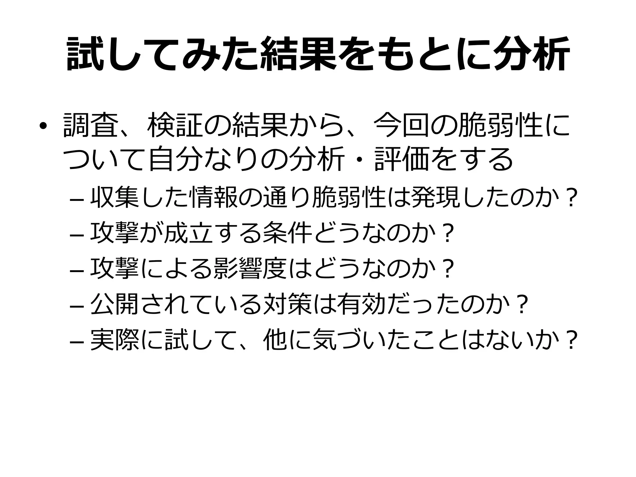 試してみた結果をもとに分析
• 調査、検証の結果から、今回の脆弱性に
ついて自分なりの分析・評価をする
– 収集した情報の通り脆弱性は発現したのか？
– 攻撃が成立する条件どうなのか？
– 攻撃による影響度はどうなのか？
– 公開されている対策は有効だったのか？
– 実際に試して、他に気づいたことはないか？
 