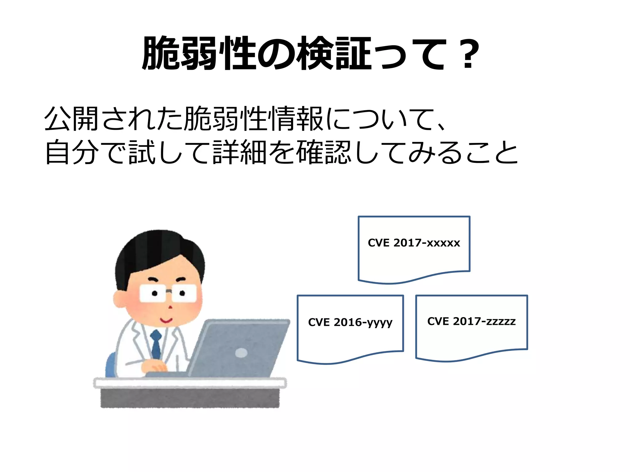 脆弱性の検証って？
公開された脆弱性情報について、
自分で試して詳細を確認してみること
CVE 2017-xxxxx
CVE 2016-yyyy CVE 2017-zzzzz
 