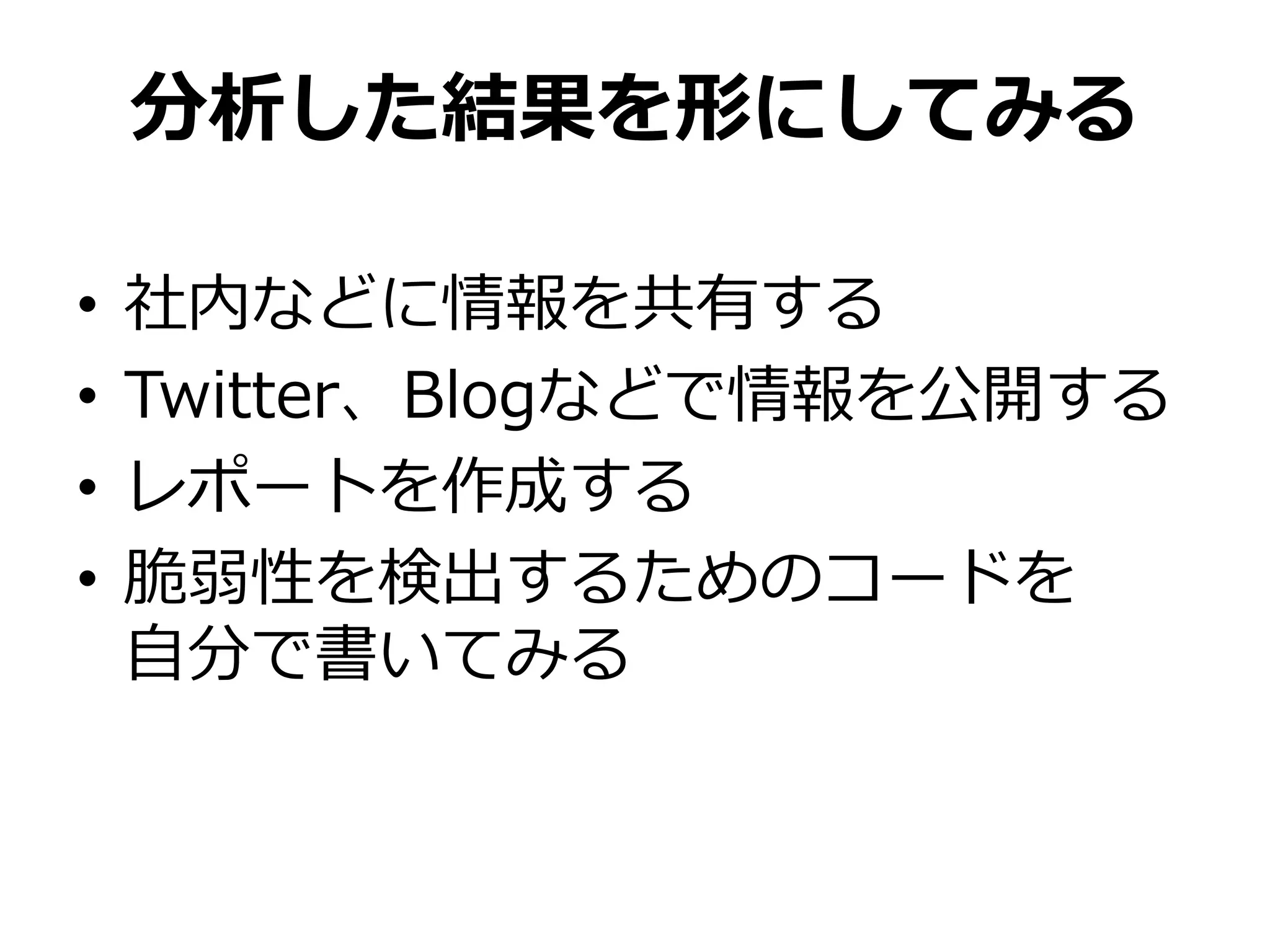 分析した結果を形にしてみる
• 社内などに情報を共有する
• Twitter、Blogなどで情報を公開する
• レポートを作成する
• 脆弱性を検出するためのコードを
自分で書いてみる
 
