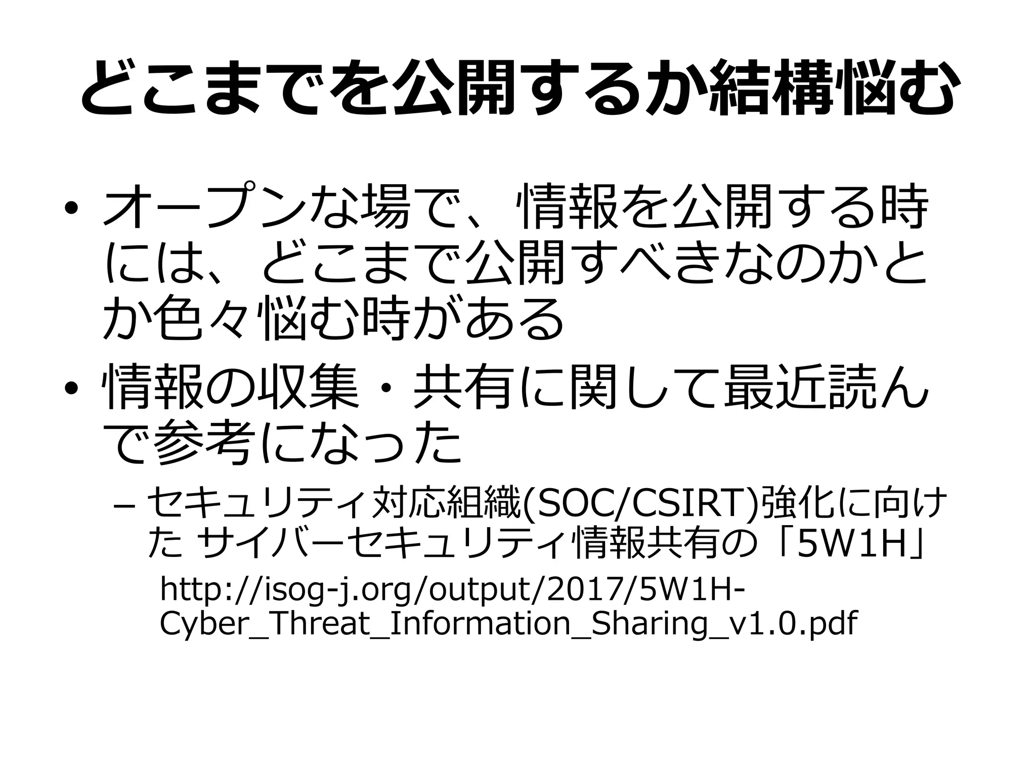 どこまでを公開するか結構悩む
• オープンな場で、情報を公開する時
には、どこまで公開すべきなのかと
か色々悩む時がある
• 情報の収集・共有に関して最近読ん
で参考になった
– セキュリティ対応組織(SOC/CSIRT)強化に向け
た サイバーセキュリティ情報共有の「5W1H」
http://isog-j.org/output/2017/5W1H-
Cyber_Threat_Information_Sharing_v1.0.pdf
 