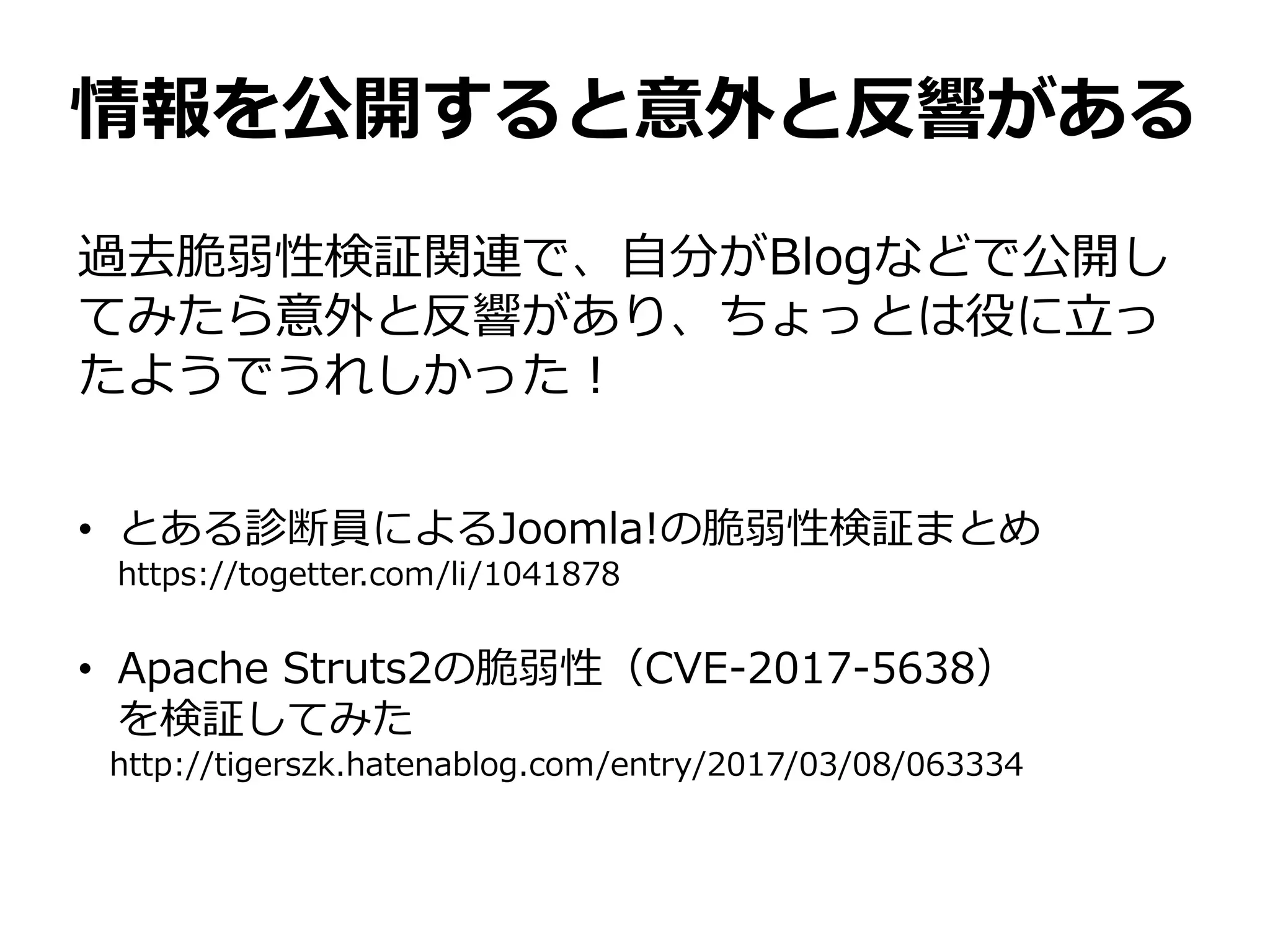 情報を公開すると意外と反響がある
過去脆弱性検証関連で、自分がBlogなどで公開し
てみたら意外と反響があり、ちょっとは役に立っ
たようでうれしかった！
• とある診断員によるJoomla!の脆弱性検証まとめ
https://togetter.com/li/1041878
• Apache Struts2の脆弱性（CVE-2017-5638）
を検証してみた
http://tigerszk.hatenablog.com/entry/2017/03/08/063334
 