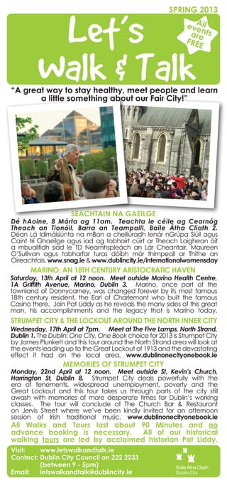 SPRING 2013
                                                             A
                                                           eve ll
                                                               n
                                                            are ts
                                                           FREE




“A great way to stay healthy, meet people and learn
       a little something about our Fair City!”




                     SEACHTAIN NA GAEILGE
Dé hAoine, 8 Márta ag 11am. Teachta le céile ag Cearnóg
Theach an Tionóil, Barra an Teampaill, Baile Átha Cliath 2.
Déan Lá Idirnáisiúnta na mBan a cheiliúradh lenár nGrúpa Siúil agus
Caint trí Ghaeilge agus iad ag tabhairt cúirt ar Theach Laighean áit
a mbuailfidh siad le TD Neamhspleách an Lár Cheantair, Maureen
O’Sullivan agus tabharfar turas dóibh mór thimpeall ar Thithe an
Oireachtais. www.snag.ie & www.dublincity.ie/internationalwomensday
      MARINO: AN 18TH CENTURY ARISTOCRATIC HAVEN
Saturday, 13th April at 12 noon. Meet outside Marino Health Centre,
1A Griffith Avenue, Marino, Dublin 3. Marino, once part of the
townland of Donnycarney, was changed forever by its most famous
18th century resident, the Earl of Charlemont who built the famous
Casino there. Join Pat Liddy as he reveals the many sides of this great
man, his accomplishments and the legacy that is Marino today.
STRUMPET CITY & THE LOCKOUT AROUND THE NORTH INNER CITY
Wednesday, 17th April at 7pm. Meet at The Five Lamps, North Strand,
Dublin 1. The Dublin: One City, One Book choice for 2013 is Strumpet City
by James Plunkett and this tour around the North Strand area will look at
the events leading up to the Great Lockout of 1913 and the devastating
effect it had on the local area. www.dublinonecityonebook.ie
                  MEMORIES OF STRUMPET CITY
Monday, 22nd April at 12 noon. Meet outside St. Kevin’s Church,
Harrington St, Dublin 8. Strumpet City deals powerfully with the
era of tenements, widespread unemployment, poverty and the
Great Lockout and this tour takes us through parts of the city still
awash with memories of more desperate times for Dublin’s working
classes. The tour will conclude at The Church Bar & Restaurant
on Jervis Street where we’ve been kindly invited for an afternoon
session of Irish traditional music. www.dublinonecityonebook.ie
All Walks and Tours last about 90 Minutes and no
advance booking is necessary.     All of our historical
walking tours are led by acclaimed historian Pat Liddy.
Visit: 	 www.letswalkandtalk.ie
Contact: Dublin City Council on 222 2233
	        (between 9 - 5pm)
Email: 	 letswalkandtalk@dublincity.ie
 