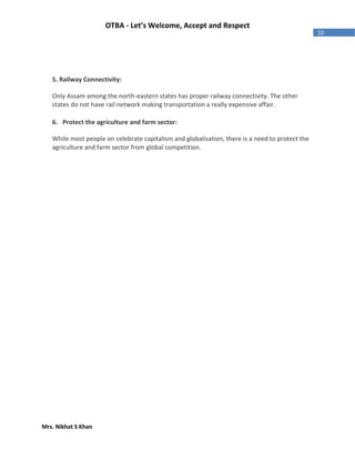 Mrs. Nikhat S Khan
10
OTBA - Let’s Welcome, Accept and Respect
5. Railway Connectivity:
Only Assam among the north-eastern states has proper railway connectivity. The other
states do not have rail network making transportation a really expensive affair.
6. Protect the agriculture and farm sector:
While most people on celebrate capitalism and globalisation, there is a need to protect the
agriculture and farm sector from global competition.
 