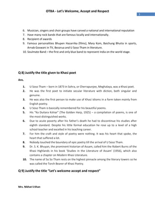 Mrs. Nikhat S Khan
3
OTBA - Let’s Welcome, Accept and Respect
6. Musician, singers and choir groups have carved a national and international reputation
7. Have many rock bands that are famous locally and internationally.
8. Recipient of awards
9. Famous personalities Bhupen Hazarrika (films), Mary Kom, Baichung Bhutia in sports,
Arnab Goswani in TV, Bezarua and U Soso Tham in literature.
10. Soulmate Band – the first and only blue band to represent India on the world stage.
Q 8) Justify the title given to Khasi poet
Ans.
1. U Soso Tham – born in 1873 in Sohra, or Cherrapunjee, Meghalaya, was a Khasi poet.
2. He was the first poet to initiate secular literature with diction, both singular and
genuine.
3. He was also the first person to make use of Khasi idioms in a form taken mainly from
English poetry.
4. U Soso Tham is basically remembered for his beautiful poems.
5. His “Ka Duitara Kshiar” (The Golden Harp, 1925) – a compilation of poems, is one of
the most distinguished works.
6. Due to acute poverty after his father’s death he had to discontinue his studies after
eighth standard. Despite his little formal education he rose up to a level of a high
school teacher and excelled in his teaching career.
7. For him the craft and style of poetry were nothing. It was his heart that spoke, the
heart that suffered a lot.
8. Nobody touched the boundary of epic poetry till the arrival of U Soso Tham.
9. Dr. S. K. Bhuyan, the prominent historian of Assam, called him the Robert Burns of the
Khasi Highlands in his book ‘Studies in the Literature of Assam’ (1956), which also
contains a chapter on Modern Khasi Literature.
10. The name of So So Tham rests on the highest pinnacle among the literary towers so he
was called the Torch Bearer of Khasi Poetry.
Q 9) Justify the title “Let’s welcome accept and respect”
 