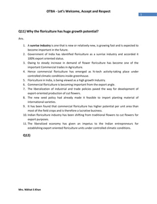 Mrs. Nikhat S Khan
5
OTBA - Let’s Welcome, Accept and Respect
Q11) Why the floriculture has huge growth potential?
Ans.
1. A sunrise industry is one that is new or relatively new, is growing fast and is expected to
become important in the future.
2. Government of India has identified floriculture as a sunrise industry and accorded it
100% export oriented status.
3. Owing to steady increase in demand of flower floriculture has become one of the
important Commercial trades in Agriculture.
4. Hence commercial floriculture has emerged as hi-tech activity-taking place under
controlled climatic conditions inside greenhouse.
5. Floriculture in India, is being viewed as a high growth Industry.
6. Commercial floriculture is becoming important from the export angle.
7. The liberalization of industrial and trade policies paved the way for development of
export-oriented production of cut flowers.
8. The new seed policy had already made it feasible to import planting material of
international varieties.
9. It has been found that commercial floriculture has higher potential per unit area than
most of the field crops and is therefore a lucrative business.
10. Indian floriculture industry has been shifting from traditional flowers to cut flowers for
export purposes.
11. The liberalized economy has given an impetus to the Indian entrepreneurs for
establishing export oriented floriculture units under controlled climatic conditions.
Q12)
 