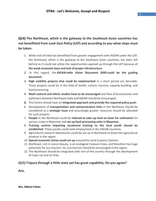 Mrs. Nikhat S Khan
8
OTBA - Let’s Welcome, Accept and Respect
Q14) The Northeast, which is the gateway to the Southeast Asian countries has
not benefitted from Look East Policy (LEP) and according to you what steps must
be taken.
1. While rest of India has benefitted from greater engagement with ASEAN under the LEP,
the Northeast, which is the gateway to the Southeast Asian countries, has been left
behind as it could not utilize the opportunities opened up through the LEP because of
the weak economic base and lack of proper infrastructure.
2. In this regard, the ASEAN-India Vision Document 2020 could be the guiding
document.
3. High visibility projects that could be implemented in a short period are desirable.
These projects could be in the field of health, culture, tourism, capacity building, and
food processing.
4. Multi-cultural and ethnic studies have to be encouraged and flow of businessmen and
politicians between Northeast India and ASEAN should be encouraged.
5. The Centre should have an integrated approach and provide the required policy push.
6. Development of transportation and communication links in the Northeast should be
considered as a strategic issue and accordingly greater resources should be allocated
for such projects.
7. People in the Northeast could be induced to take up land on lease for cultivation for
various crops in Myanmar and set up food processing units in Myanmar.
8. Training centres imparting vocational training to the local youth should be
established. These youths could seek employment in the ASEAN countries.
9. Agricultural research laboratories could be set up in Northeast to boost the agricultural
produce in the region.
10. Special economic Zones could set up around the Land Customs Stations.
11. Northeast, rich in scenic beauty, is an ecological treasure trove, and therefore has huge
potentials for eco-tourism. So, eco-tourism should be encouraged in the region.
12. The Northeast should be integrated with rest of the country through the development
of road, rail and air links.
Q15) Tripura through a little state yet has great capability. Do you agree?
Ans.
 