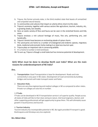 Mrs. Nikhat S Khan
9
OTBA - Let’s Welcome, Accept and Respect
1. Tripura, the former princely state, is the third smallest state that boasts of unmatched
and unspoiled natural beauty.
2. Its communities and cultures that impart an utterly ethnic charm to this state.
3. Tripura's economy, together with various sectors like agriculture, tourism, industry, etc,
is growing slowly, but steadily.
4. Here an exotic variety of flora and fauna can be seen in the stretched forests and hilly
areas.
5. Tripura encloses a rich cultural heritage of music, fine arts, performing arts, and
handicrafts.
6. Tripura’s forests have become an enchanting abode of sylvan charm.
7. The sanctuaries are home to a number of endangered and endemic species, migratory
birds, medicinal and aromatic herbs making it an ideal eco-tourism spot.
8. Tripura plays an important role in conserving wildlife.
9. It’s a home to number or bird and beast.
10. To sum up, Tripura is though a small state but has immense potential of development.
Q15) What must be done to develop North east India? What are the main
reasons for underdevelopment of NE India?
Ans.
1. Transportation: Good Transportation is base for development. Roads and train
connectivity is very poor in NE states. Development of road connectivity by building
bridges and tunnels will make transport easier and faster.
2. Education Hubs.
There are very few engineering and medical colleges in NE as compared to other states.
Private run colleges are also less in number.
3. IT hubs.
IT hubs can be developed in NE if transportation service is of superior quality. People across
all states of India will like to that clean and pure nature. And local engineers, doctors and
other supporting professionals will get opportunity to grow there. This will ultimately cause
growth in local business and tourism.
4. Tourism Industry
Tourism industry has incomparable potential in NE. But again provided if transport is good.
Brahmaputra and Himalaya very less explored.
 