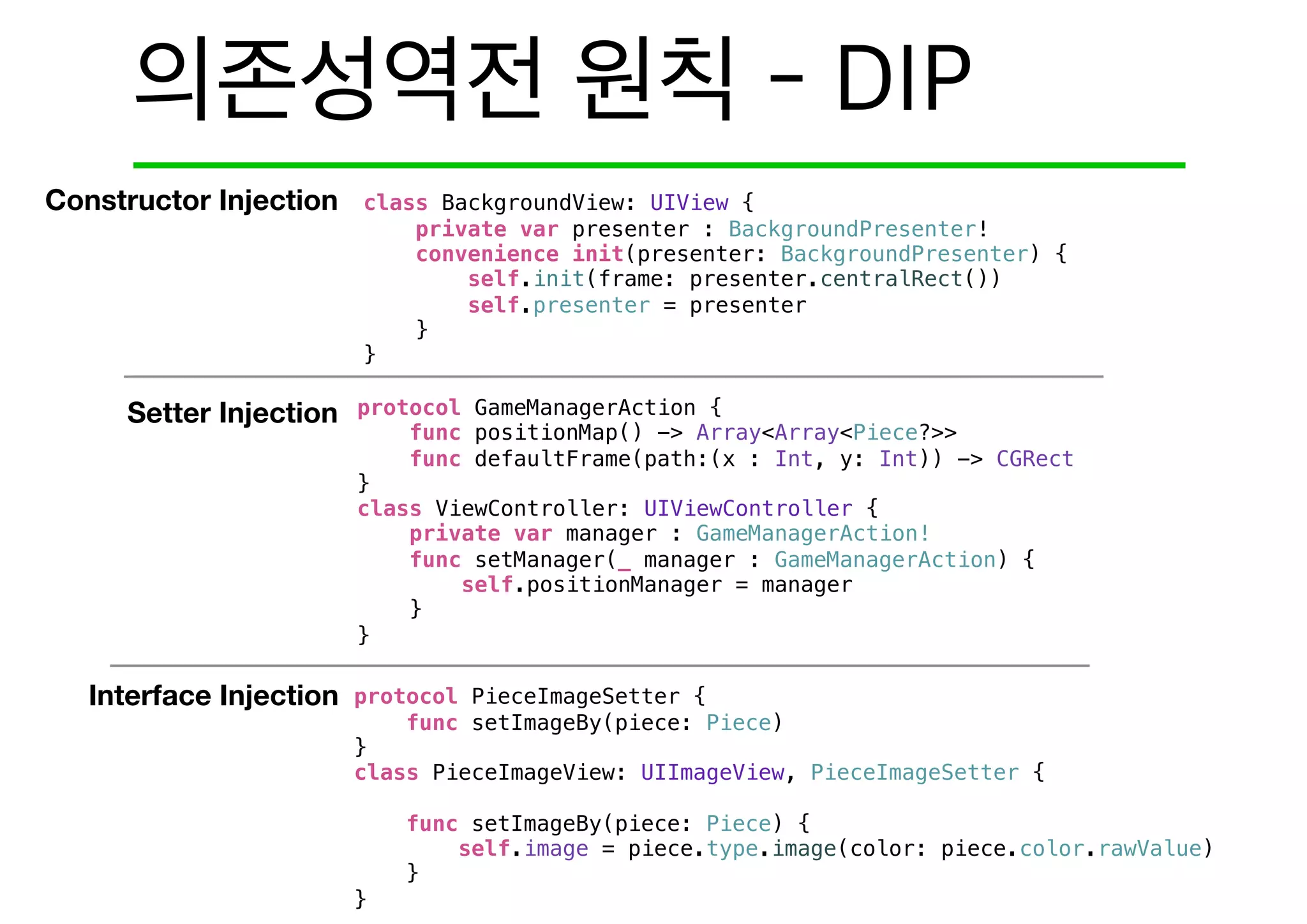 Constructor Injection
Setter Injection
Interface Injection
class BackgroundView: UIView {
private var presenter : BackgroundPresenter!
convenience init(presenter: BackgroundPresenter) {
self.init(frame: presenter.centralRect())
self.presenter = presenter
}
}
protocol GameManagerAction {
func positionMap() -> Array<Array<Piece?>>
func defaultFrame(path:(x : Int, y: Int)) -> CGRect
}
class ViewController: UIViewController {
private var manager : GameManagerAction!
func setManager(_ manager : GameManagerAction) {
self.positionManager = manager
}
}
protocol PieceImageSetter {
func setImageBy(piece: Piece)
}
class PieceImageView: UIImageView, PieceImageSetter {
func setImageBy(piece: Piece) {
self.image = piece.type.image(color: piece.color.rawValue)
}
}
 