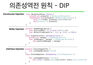 Constructor Injection
Setter Injection
Interface Injection
class BackgroundView: UIView {
private var presenter : BackgroundPresenter!
convenience init(presenter: BackgroundPresenter) {
self.init(frame: presenter.centralRect())
self.presenter = presenter
}
}
protocol GameManagerAction {
func positionMap() -> Array<Array<Piece?>>
func defaultFrame(path:(x : Int, y: Int)) -> CGRect
}
class ViewController: UIViewController {
private var manager : GameManagerAction!
func setManager(_ manager : GameManagerAction) {
self.positionManager = manager
}
}
protocol PieceImageSetter {
func setImageBy(piece: Piece)
}
class PieceImageView: UIImageView, PieceImageSetter {
func setImageBy(piece: Piece) {
self.image = piece.type.image(color: piece.color.rawValue)
}
}
 