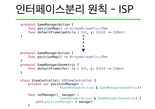protocol GameManagerAction {
func positionMap() -> Array<Array<Piece?>>
}
protocol GameManagerGeometric {
func defaultFrame(for: (x : Int, y: Int)) -> CGRect
}
class ViewController: UIViewController {
private var positionManager :
(GameManagerAction & GameManagerGeometric)!
func setManager(_ manager :
GameManagerAction & GameManagerGeometric) {
self.positionManager = manager
}
protocol GameManagerAction {
func positionMap() -> Array<Array<Piece?>>
func defaultFrame(path:(x : Int, y: Int)) -> CGRect
}
 