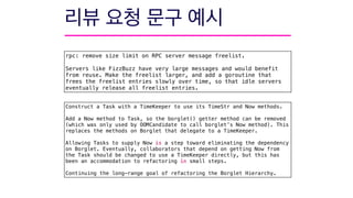 rpc: remove size limit on RPC server message freelist.
Servers like FizzBuzz have very large messages and would benefit
from reuse. Make the freelist larger, and add a goroutine that
frees the freelist entries slowly over time, so that idle servers
eventually release all freelist entries.
Construct a Task with a TimeKeeper to use its TimeStr and Now methods.
Add a Now method to Task, so the borglet() getter method can be removed
(which was only used by OOMCandidate to call borglet’s Now method). This
replaces the methods on Borglet that delegate to a TimeKeeper.
Allowing Tasks to supply Now is a step toward eliminating the dependency
on Borglet. Eventually, collaborators that depend on getting Now from
the Task should be changed to use a TimeKeeper directly, but this has
been an accommodation to refactoring in small steps.
Continuing the long-range goal of refactoring the Borglet Hierarchy.
 