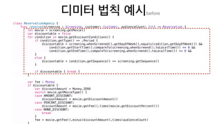 before
class ReservationAgency {
func reserve(screening : Screening, customer: Customer, audienceCount: Int) -> Reservation {
let movie = screening.getMovie()
var discountable = false
for condition in movie.getDiscountConditions() {
if condition.getType() == .Period {
discountable = screening.whenScreened().getDayOfWeek().equals(codition.getDayOfWeek()) &&
condition.getStartTime().compareTo(screening.whenScreend().toLocalTime()) <= 0 &&
condition.getEndTime().compareTo(screening.whenScreend().toLocalTime()) <= 0 &&
}
else {
discountable = condition.getSequence() == screening.getSequence()
}
if discountable { break }
}
var fee : Money
if discountable {
var discountAmount = Money.ZERO
switch movie.getMovieType() {
case AMOUNT_DISCOUNT:
discountAmount = movie.getDiscountAmount()
case PERCENT_DISCOUNT:
discountAmount = movie.getFee().times(movie.getDiscountPercent())
case NONE_DISCOUNT:
break
}
fee = movie.getFee().minus(discountAmount).times(audienceCount)
 