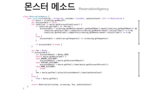 class ReservationAgency {
func reserve(screening : Screening, customer: Customer, audienceCount: Int) -> Reservation {
let movie = screening.getMovie()
var discountable = false
for condition in movie.getDiscountConditions() {
if condition.getType() == .Period {
discountable = screening.getWhenScreened().getDayOfWeek().equals(codition.getDayOfWeek()) &&
condition.getStartTime().compareTo(screening.getWhenScreend().toLocalTime()) <= 0 &&
condition.getEndTime().compareTo(screening.getWhenScreend().toLocalTime()) <= 0 &&
}
else {
discountable = condition.getSequence() == screening.getSequence()
}
if discountable { break }
}
var fee : Money
if discountable {
var discountAmount = Money.ZERO
switch movie.getMovieType() {
case AMOUNT_DISCOUNT:
discountAmount = movie.getDiscountAmount()
case PERCENT_DISCOUNT:
discountAmount = movie.getFee().times(movie.getDiscountPercent())
case NONE_DISCOUNT:
break
}
fee = movie.getFee().minus(discountAmount).times(audienceCount)
}
else {
free = movie.getFee()
}
return Reservation(custom, screening, fee, audienceCount)
}
}
ReservationAgency
 