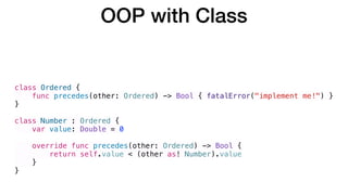 class Ordered {
func precedes(other: Ordered) -> Bool { fatalError("implement me!") }
}
class Number : Ordered {
var value: Double = 0
override func precedes(other: Ordered) -> Bool {
return self.value < (other as! Number).value
}
}
OOP with Class
 