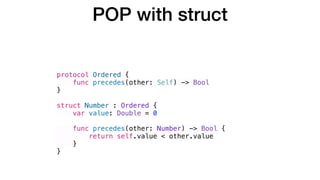 protocol Ordered {
func precedes(other: Self) -> Bool
}
struct Number : Ordered {
var value: Double = 0
func precedes(other: Number) -> Bool {
return self.value < other.value
}
}
POP with struct
 