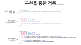class Screening {
func reserve(with customer: Customer, audienceCount: Int) -> Reservation {
}
}
class Screening {
private var movie : Movie
private var sequence : Int
private var whenScreened : DateTime
func reserve(with customer: Customer, audienceCount: Int) -> Reservation {
}
}
class Screening {
private var movie : Movie
private var sequence : Int
private var whenScreened : DateTime
func reserve(with customer: Customer, audienceCount: Int) -> Reservation {
return Reservation(with: customer, screening: self, fee:calculateFee(audienceCount), audienceCount)
}
func calculateFee(int audienceCount) -> Money {
return movie.calculateMovieFee(self).times(audienceCount)
}
}
Screening
 